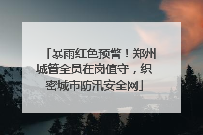 暴雨红色预警！郑州城管全员在岗值守，织密城市防汛安全网