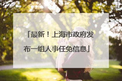 最新！上海市政府发布一组人事任免信息