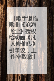歌手银临歌曲《沧海飞尘》授权给动画《凡人修仙传》引争议，工作室致歉