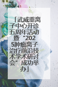 武威重离子中心开诊五周年活动暨“2025肿瘤离子治疗前沿技术学术研讨会”成功举办