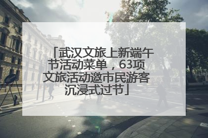 武汉文旅上新端午节活动菜单，63项文旅活动邀市民游客沉浸式过节