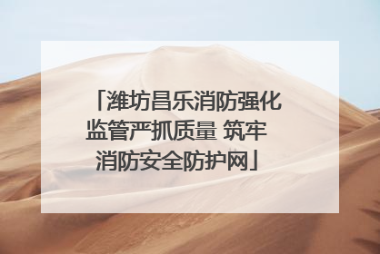 潍坊昌乐消防强化监管严抓质量 筑牢消防安全防护网