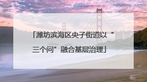 潍坊滨海区央子街道以“三个问”融合基层治理