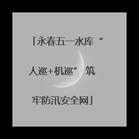 永春五一水库“人巡+机巡” 筑牢防汛安全网