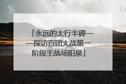 永远的太行丰碑——探访百团大战第一阶段主战场阳泉