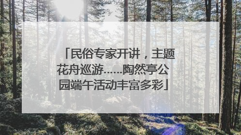 民俗专家开讲，主题花舟巡游……陶然亭公园端午活动丰富多彩
