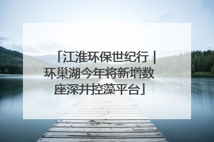 江淮环保世纪行｜环巢湖今年将新增数座深井控藻平台