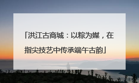 洪江古商城：以粽为媒，在指尖技艺中传承端午古韵
