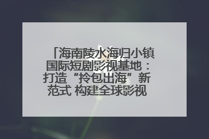 海南陵水海归小镇国际短剧影视基地：打造“拎包出海”新范式 构建全球影视产业“新热土”