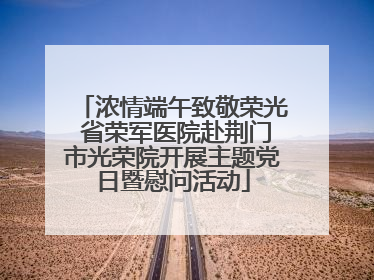 浓情端午致敬荣光 省荣军医院赴荆门市光荣院开展主题党日暨慰问活动