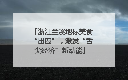 浙江兰溪地标美食“出圈”，激发“舌尖经济”新动能