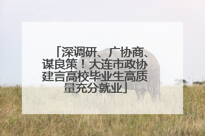深调研、广协商、谋良策！大连市政协建言高校毕业生高质量充分就业