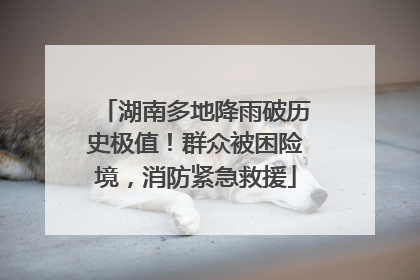 湖南多地降雨破历史极值！群众被困险境，消防紧急救援