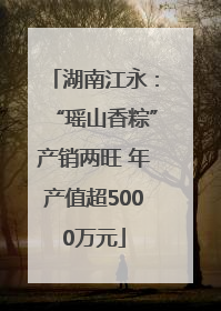 湖南江永：“瑶山香粽”产销两旺 年产值超5000万元