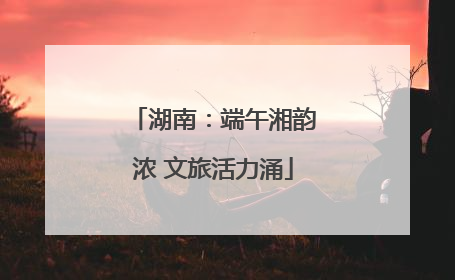 湖南：端午湘韵浓 文旅活力涌