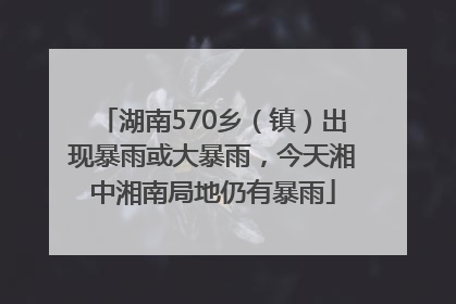 湖南570乡（镇）出现暴雨或大暴雨，今天湘中湘南局地仍有暴雨