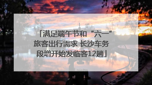 满足端午节和“六一”旅客出行需求 长沙车务段增开始发临客12趟