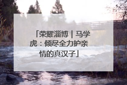 荣耀淄博｜马学虎：倾尽全力护亲情的真汉子