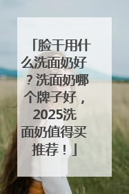 脸干用什么洗面奶好？洗面奶哪个牌子好，2025洗面奶值得买推荐！