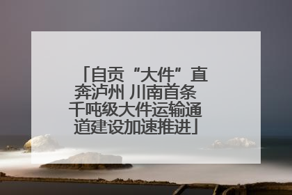 自贡“大件”直奔泸州 川南首条千吨级大件运输通道建设加速推进