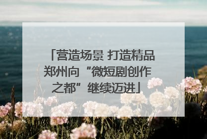 营造场景 打造精品 郑州向“微短剧创作之都”继续迈进
