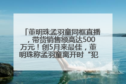 董明珠孟羽童同框直播，带货销售额高达500万元！创5月来最佳，董明珠称孟羽童离开时“犯了很大的错”