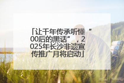 让千年传承听懂“00后的黑话”，2025年长沙非遗宣传推广月将启动