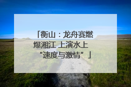 衡山：龙舟赛燃爆湘江 上演水上“速度与激情”