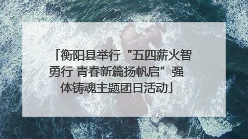 衡阳县举行“五四薪火智勇行 青春新篇扬帆启”强体铸魂主题团日活动