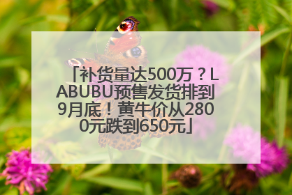 补货量达500万？LABUBU预售发货排到9月底！黄牛价从2800元跌到650元