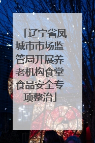 辽宁省凤城市市场监管局开展养老机构食堂食品安全专项整治