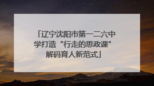 辽宁沈阳市第一二六中学打造“行走的思政课” 解码育人新范式
