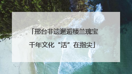 邢台非遗邂逅楼兰瑰宝 千年文化“活”在指尖