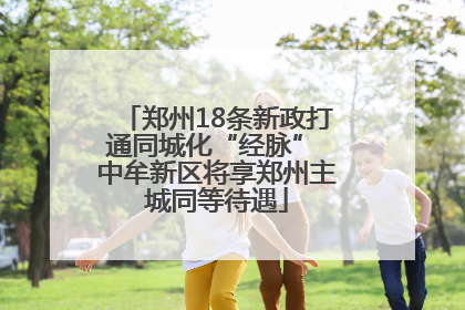 郑州18条新政打通同城化“经脉” 中牟新区将享郑州主城同等待遇