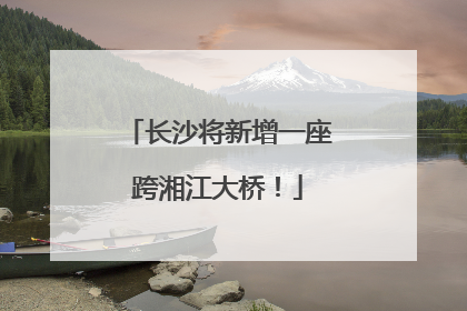 长沙将新增一座跨湘江大桥！