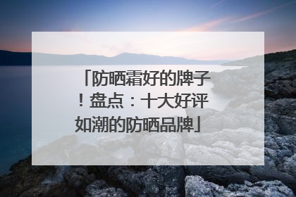 防晒霜好的牌子！盘点：十大好评如潮的防晒品牌