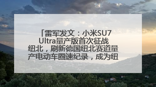 雷军发文：小米SU7 Ultra量产版首次征战纽北，刷新德国纽北赛道量产电动车圈速纪录，成为纽北史上最速量产电动车