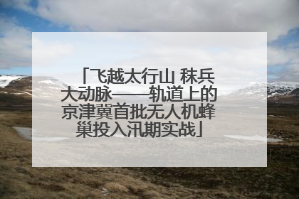 飞越太行山 秣兵大动脉——轨道上的京津冀首批无人机蜂巢投入汛期实战
