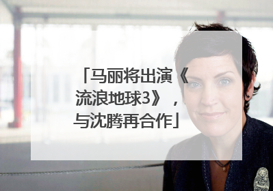 马丽将出演《流浪地球3》，与沈腾再合作