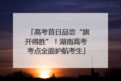 高考首日品尝“旗开得胜”！湖南高考考点全面护航考生
