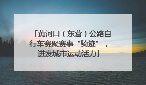 黄河口（东营）公路自行车赛聚赛事“骑迹”，迸发城市运动活力