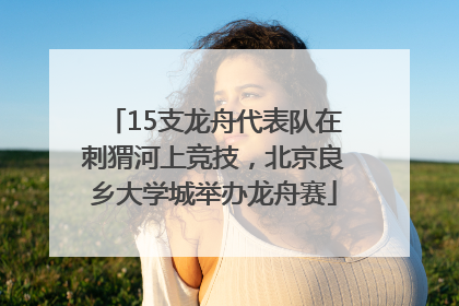 15支龙舟代表队在刺猬河上竞技，北京良乡大学城举办龙舟赛