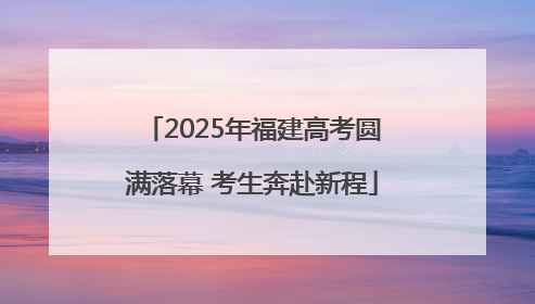 2025年福建高考圆满落幕 考生奔赴新程