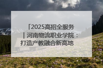 2025高招全服务｜河南物流职业学院：打造产教融合新高地 推动高质量快速发展