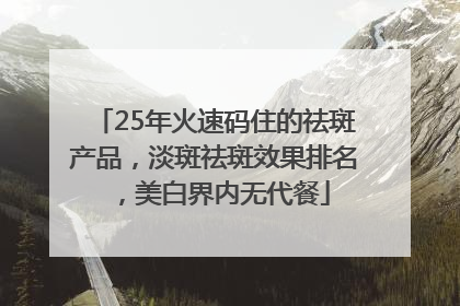 25年火速码住的祛斑产品，淡斑祛斑效果排名，美白界内无代餐