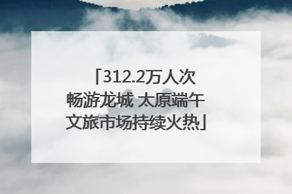 312.2万人次畅游龙城 太原端午文旅市场持续火热