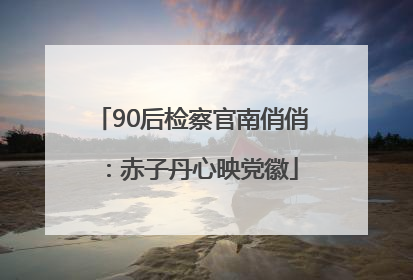 90后检察官南俏俏：赤子丹心映党徽
