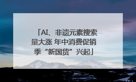 AI、非遗元素搜索量大涨 年中消费促销季“新国货”兴起
