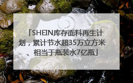 SHEIN库存面料再生计划，累计节水超35万立方米、相当于瓶装水7亿瓶
